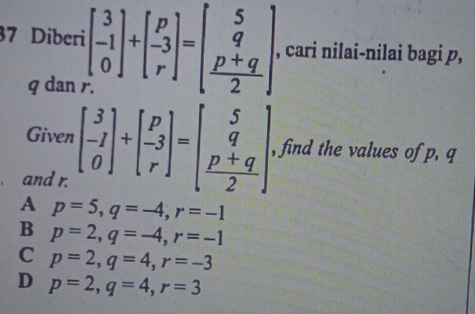 Diberi beginbmatrix 3 -1 0endbmatrix +beginbmatrix p -3 rendbmatrix =beginbmatrix 5 q  (p+q)/2 endbmatrix , cari nilai-nilai bagi p,
q dan .
Given beginbmatrix 3 -1 0endbmatrix +beginbmatrix p -3 rendbmatrix =beginbmatrix 5 q  (p+q)/2 endbmatrix , find the values of p, q
and r.
A p=5, q=-4, r=-1
B p=2, q=-4, r=-1
C p=2, q=4, r=-3
D p=2, q=4, r=3