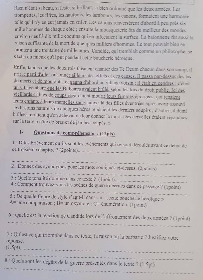 Rien n'était si beau, si leste, si brillant, si bien ordonné que les deux armées. Les
trompettes, les fifres, les hautbois, les tambours, les canons, formaient une harmonie
telle qu'il n'y en eut jamais en enfer. Les canons renversèrent d'abord à peu près six
mille hommes de chaque côté ; ensuite la mousqueterie ôta du meilleur des mondes
environ neuf à dix mille coquins qui en infectaient la surface. La baïonnette fut aussi la
raison suffisante de la mort de quelques milliers d'hommes. Le tout pouvait bien se
monter à une trentaine de mille âmes. Candide, qui tremblait comme un philosophe, se
cacha du mieux qu'il put pendant cette boucherie héroïque.
Enfín, tandis que les deux rois faisaient chanter des Te Deum chacun dans son camp, i
prit le parti d'aller raisonner ailleurs des effets et des causes. Il passa par-dessus des tas
de morts et de mourants, et gagna d'abord un village voisin ; il était en cendres : c'était
un village abare que les Bulgares avaient brûlé, selon les lois du droit public. Ici des
vieillards criblés de coups regardaient mourir leurs femmes égorgées, qui tenaient
leurs enfants à leurs mamelles sanglantes ; là des filles éventrées après avoir assouvi
les besoins naturels de quelques héros rendaient les derniers soupirs ; d'autres, à demi
brûlées, criaient qu'on achevât de leur donner la mort. Des cervelles étaient répandues
sur la terre à côté de bras et de jambes coupés. »
I- Questions de compréhension : (12pts)
1 : Dites brièvement qu'ils sont les événements qui se sont déroulés avant ce début de
ce troisième chapitre ? (2points)_
_
_
2 : Donnez des synonymes pour les mots soulignés ci-dessus. (2points)
3 : Quelle tonalité domine dans ce texte ? (1point)_
_
4 : Comment trouvez-vous les scènes de guerre décrites dans ce passage ? (1point)
5 : De quelle figure de style s’agit-il dans : « .cette boucherie héroïque »
A= une comparaison ; B= un oxymore ; C= a énumération. (1point)
_
6 : Quelle est la réaction de Candide lors de l'affrontement des deux armées ? (1point)
7 : Qu’est ce qui triomphe dans ce texte, la raison ou la barbarie ? Justifiez votre
réponse.
(1.5pt)._
_
_
8 : Quels sont les dégâts de la guerre présentés dans le texte ? (1.5pt)