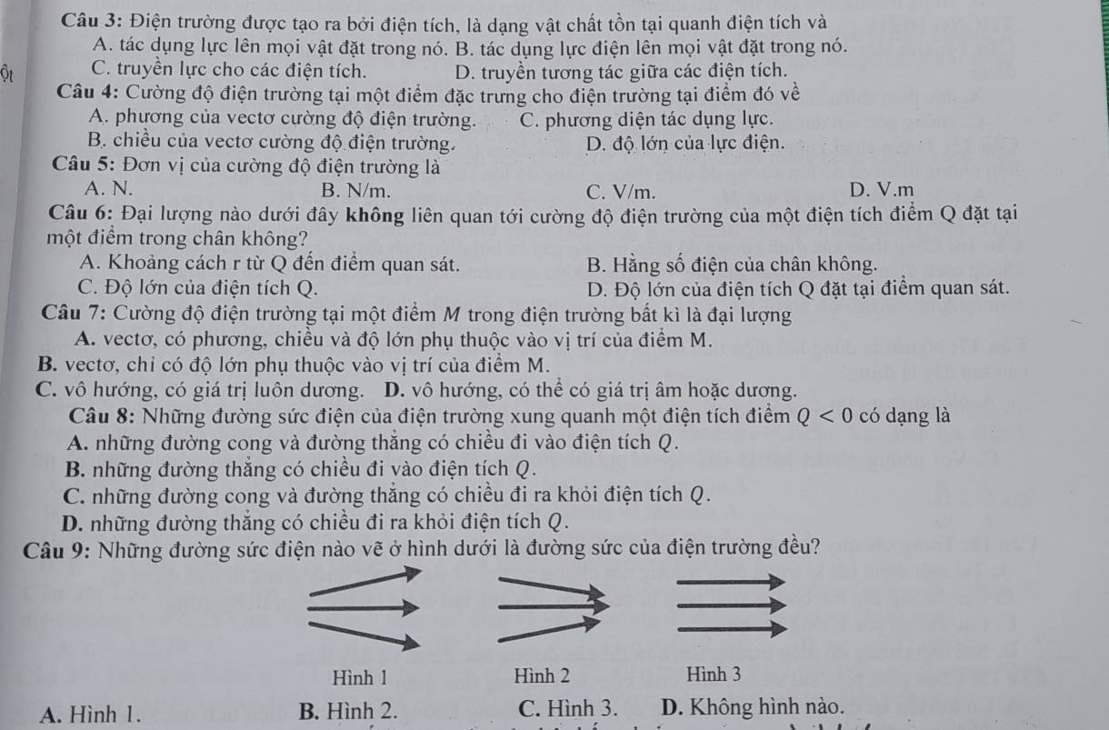 Điện trường được tạo ra bởi điện tích, là dạng vật chất tồn tại quanh điện tích và
A. tác dụng lực lên mọi vật đặt trong nó. B. tác dụng lực điện lên mọi vật đặt trong nó.
ôt C. truyền lực cho các điện tích. D. truyền tương tác giữa các điện tích.
Cu 4: Cường độ điện trường tại một điểm đặc trưng cho điện trường tại điểm đó về
A. phương của vectơ cường độ điện trường. C. phương diện tác dụng lực.
B. chiều của vectơ cường độ điện trường. D. độ lớn của lực điện.
Câu 5: Đơn vị của cường độ điện trường là
A. N. B. N/m. C. V/m. D. V.m
Câu 6: Đại lượng nào dưới đây không liên quan tới cường độ điện trường của một điện tích điểm Q đặt tại
một điểm trong chân không?
A. Khoảng cách r từ Q đến điểm quan sát. B. Hằng số điện của chân không.
C. Độ lớn của điện tích Q. D. Độ lớn của điện tích Q đặt tại điểm quan sát.
Câu 7: Cường độ điện trường tại một điểm M trong điện trường bất kì là đại lượng
A. vectơ, có phương, chiều và độ lớn phụ thuộc vào vị trí của điểm M.
B. vectơ, chỉ có độ lớn phụ thuộc vào vị trí của điểm M.
C. vô hướng, có giá trị luôn dương. D. vô hướng, có thể có giá trị âm hoặc dương.
Câu 8: Những đường sức điện của điện trường xung quanh một điện tích điểm Q<0</tex> có dạng là
A. những đường cong và đường thắng có chiều đi vào điện tích Q.
B. những đường thắng có chiều đi vào điện tích Q.
C. những đường cong và đường thẳng có chiều đi ra khỏi điện tích Q.
D. những đường thắng có chiều đi ra khỏi điện tích Q.
Câu 9: Những đường sức điện nào vẽ ở hình dưới là đường sức của điện trường đều?
Hình 1 Hình 2 Hình 3
A. Hình 1. B. Hình 2. C. Hình 3. D. Không hình nào.