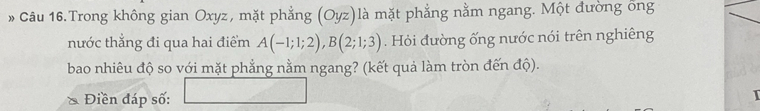 » Câu 16.Trong không gian Oxyz, mặt phẳng (Oyz)là mặt phẳng nằm ngang. Một đường ổng 
thước thẳng đi qua hai điểm A(-1;1;2), B(2;1;3). Hỏi đường ống nước nói trên nghiêng 
bao nhiêu độ so với mặt phẳng nằm ngang? (kết quả làm tròn đến độ). 
Điền đáp số: (a,b)