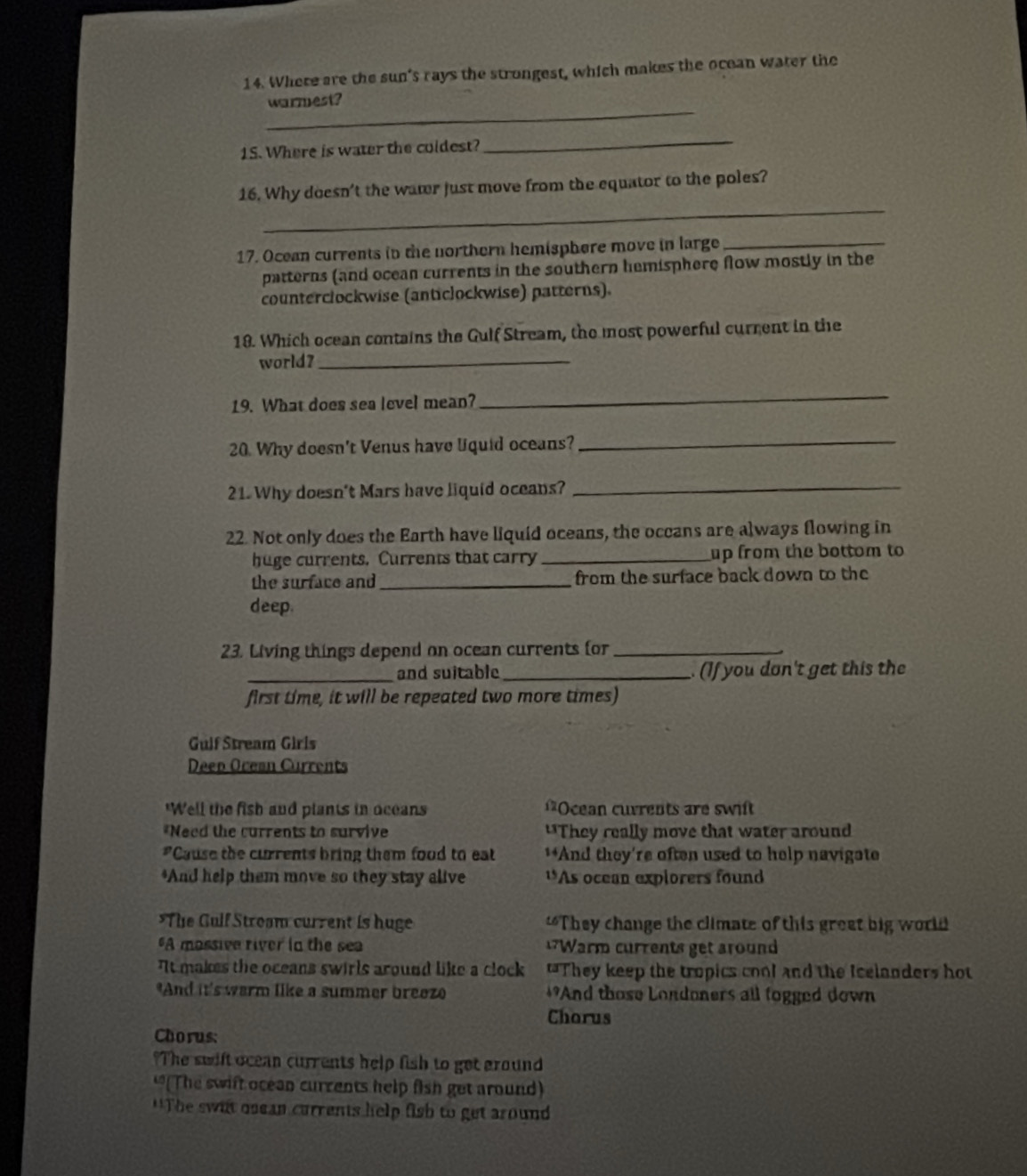 Where are the sun's rays the strongest, which makes the ocean water the
_
warmest?
1S. Where is water the coldest?
_
_
16. Why doesn't the watr just move from the equator to the poles?
17. Ocean currents in the northern hemisphere move in large_
patterns (and ocean currents in the southern hemisphere flow mostly in the
counterclockwise (anticlockwise) patterns).
18. Which ocean contains the Gulf Stream, the most powerful current in the
world?_
19. What does sea level mean?
_
20. Why doesn't Venus have liquid oceans?
_
21. Why doesn't Mars have liquid oceans?_
22. Not only does the Earth have liquid oceans, the occans are always flowing in
huge currents. Currents that carry _up from the bottom to
the surface and_ from the surface back down to the
deep.
23. Living things depend on ocean currents for_
_and suitable _.(If you don't get this the
first time, it will be repeated two more times)
Gulf Stream Girls
Deep Ocean Currents
"Well the fish and plants in oceans =Ocean cuvrents are swit
*Need the currents to survive "They really move that water around
"Cause the currents bring them food to eat **And they're often used to help navigate
*And help them move so they stay alive *As ocean explorers found
*The Gulf Stroam current is huge “They change the climate of this great big world
A massive river in the sea Warm currents get around
It makes the oceans swirls around like a clock "They keep the tropics cool and the Icelanders hot
*And it's warm like a summer breez *And those Londoners all fogged down
Chorus
Chorus:
The swift ocean currents help fish to get ground
“(The swift ocean currents help fish get around)
'*The swit osean currents help fish to get around