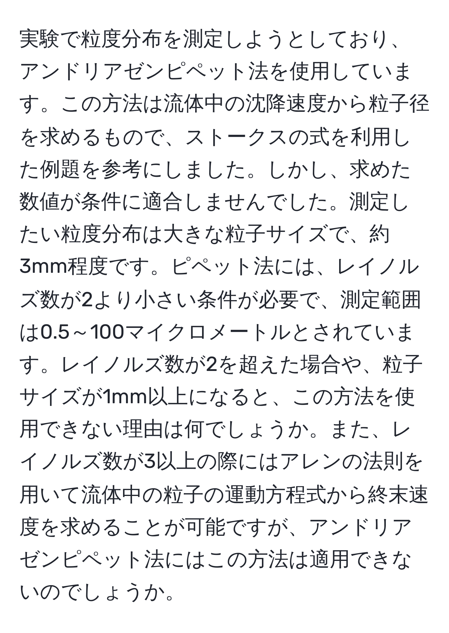 実験で粒度分布を測定しようとしており、アンドリアゼンピペット法を使用しています。この方法は流体中の沈降速度から粒子径を求めるもので、ストークスの式を利用した例題を参考にしました。しかし、求めた数値が条件に適合しませんでした。測定したい粒度分布は大きな粒子サイズで、約3mm程度です。ピペット法には、レイノルズ数が2より小さい条件が必要で、測定範囲は0.5～100マイクロメートルとされています。レイノルズ数が2を超えた場合や、粒子サイズが1mm以上になると、この方法を使用できない理由は何でしょうか。また、レイノルズ数が3以上の際にはアレンの法則を用いて流体中の粒子の運動方程式から終末速度を求めることが可能ですが、アンドリアゼンピペット法にはこの方法は適用できないのでしょうか。