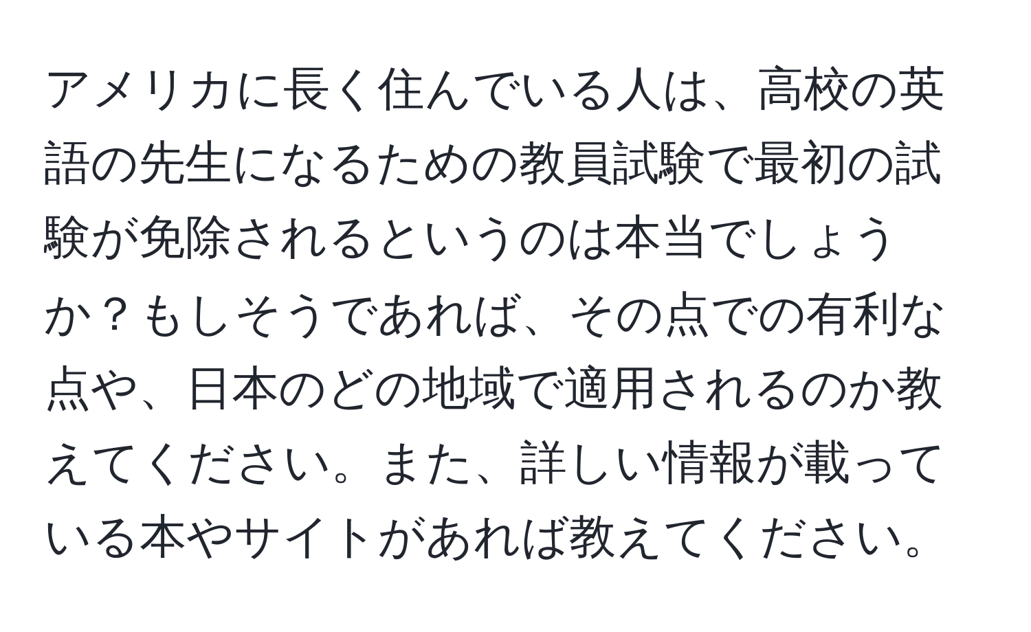 アメリカに長く住んでいる人は、高校の英語の先生になるための教員試験で最初の試験が免除されるというのは本当でしょうか？もしそうであれば、その点での有利な点や、日本のどの地域で適用されるのか教えてください。また、詳しい情報が載っている本やサイトがあれば教えてください。