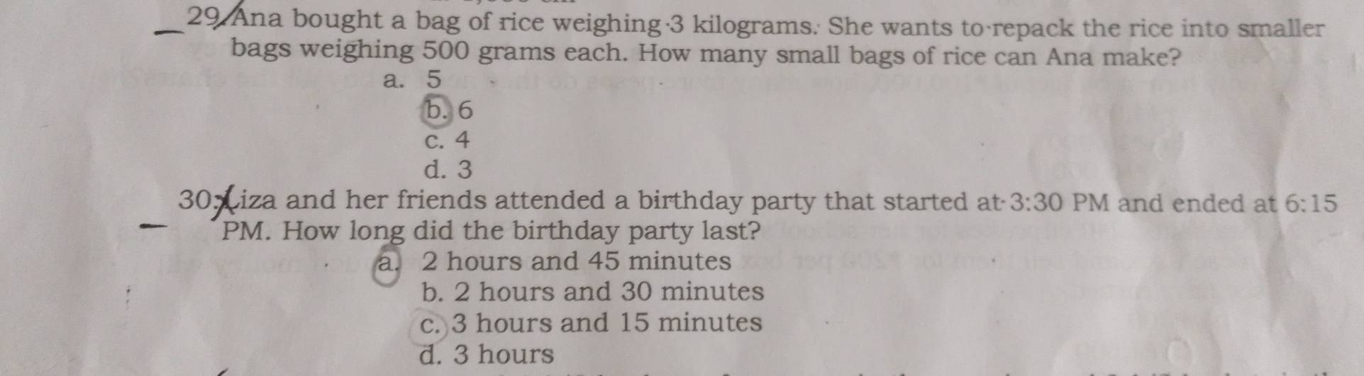 Ana bought a bag of rice weighing 3 kilograms. She wants to repack the rice into smaller
bags weighing 500 grams each. How many small bags of rice can Ana make?
a. 5
b. 6
c. 4
d. 3
30 Liza and her friends attended a birthday party that started at 3:30 PM and ended at 6:15 
PM. How long did the birthday party last?
a. 2 hours and 45 minutes
b. 2 hours and 30 minutes
c. 3 hours and 15 minutes
d. 3 hours