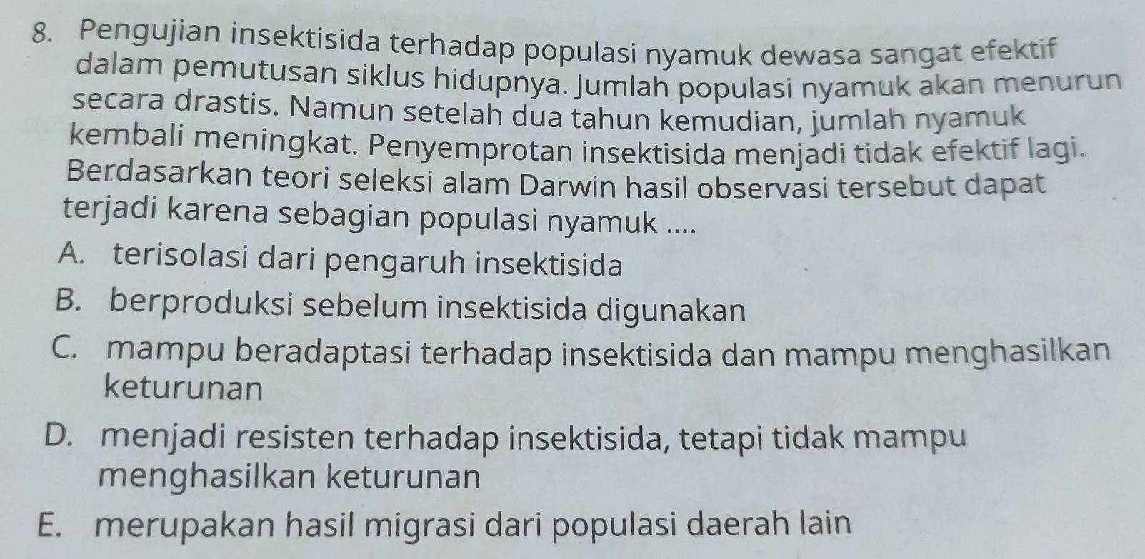 Pengujian insektisida terhadap populasi nyamuk dewasa sangat efektif
dalam pemutusan siklus hidupnya. Jumlah populasi nyamuk akan menurun
secara drastis. Namun setelah dua tahun kemudian, jumlah nyamuk
kembali meningkat. Penyemprotan insektisida menjadi tidak efektif lagi.
Berdasarkan teori seleksi alam Darwin hasil observasi tersebut dapat
terjadi karena sebagian populasi nyamuk ....
A. terisolasi dari pengaruh insektisida
B. berproduksi sebelum insektisida digunakan
C. mampu beradaptasi terhadap insektisida dan mampu menghasilkan
keturunan
D. menjadi resisten terhadap insektisida, tetapi tidak mampu
menghasilkan keturunan
E. merupakan hasil migrasi dari populasi daerah lain