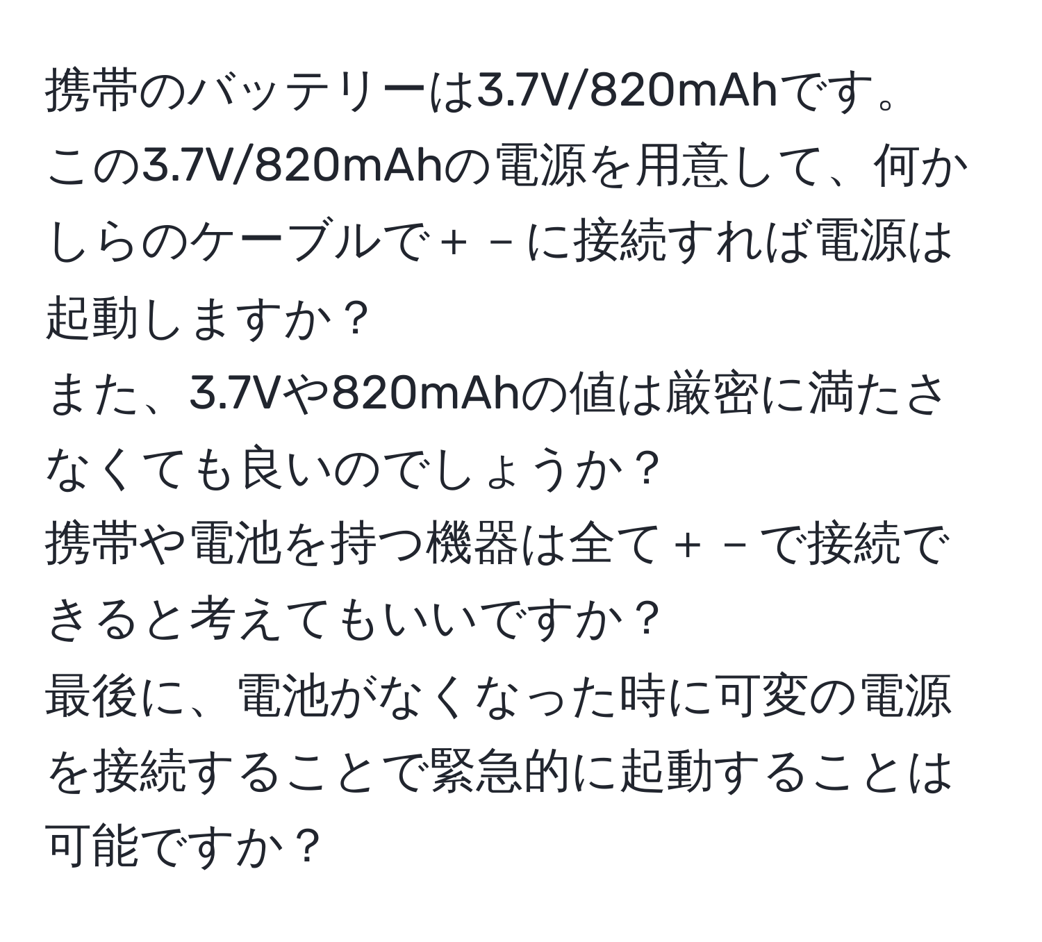 携帯のバッテリーは3.7V/820mAhです。  
この3.7V/820mAhの電源を用意して、何かしらのケーブルで＋－に接続すれば電源は起動しますか？  
また、3.7Vや820mAhの値は厳密に満たさなくても良いのでしょうか？  
携帯や電池を持つ機器は全て＋－で接続できると考えてもいいですか？  
最後に、電池がなくなった時に可変の電源を接続することで緊急的に起動することは可能ですか？