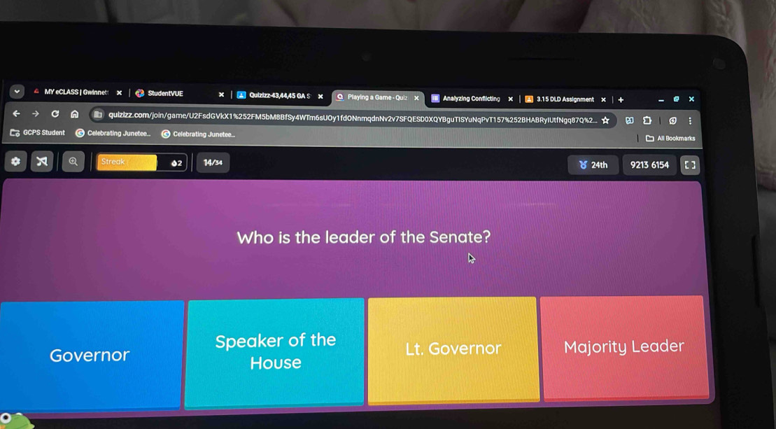MY eCLASS | Gwinnet! StudentVUE X Quizizz-43, 44, 45 GA S x OPlaying a Game - Quiz x Analyzing Conflicting × 3.15 DLD Assignment
qulzlzz.com/join/game/U2FsdGVkX1%252FM5bM8BfSy4WTm6sUOy1fdONnmqdnNv2v7SFQESD0XQYBguTISYuNqPvT157%252BHABRyIUtfNgq87Q%2... ☆
GCPS Student Celebrating Junetee.. Celebrating Junetee.. All Bookmarks
a Streak 02 14/34 ) 24th 9213 6154
Who is the leader of the Senate?
Speaker of the
Governor Lt. Governor Majority Leader
House