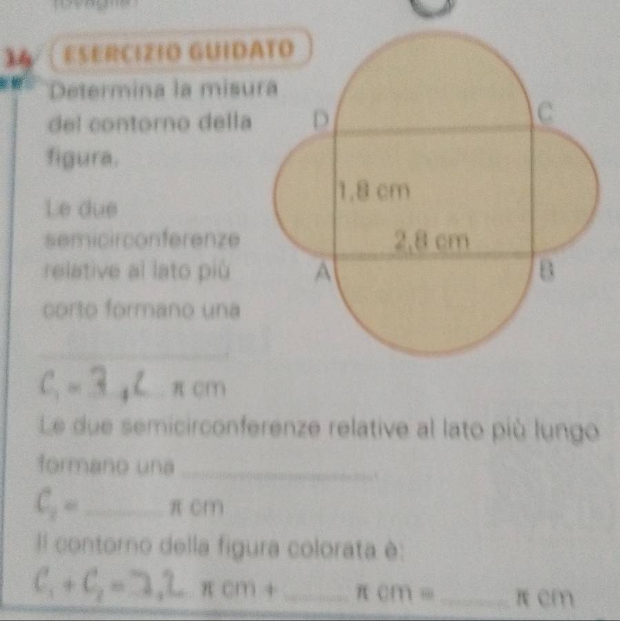 ESERCIZIO GUIDA 

Determina la misur 
del contorno della 
figura. 
Le due 
semicirconferenze 
relative al lato più 
corto formano una 
_ 
_
C_1= ^circ  _.. π cm
Le due semicirconferenze relative al lato più lungo 
formano una_ 
_ C_2=
πcm
Il contorno della figura colorata è: 
_ C_1+C_2=3.2.π cm+
π cm= _ π cm