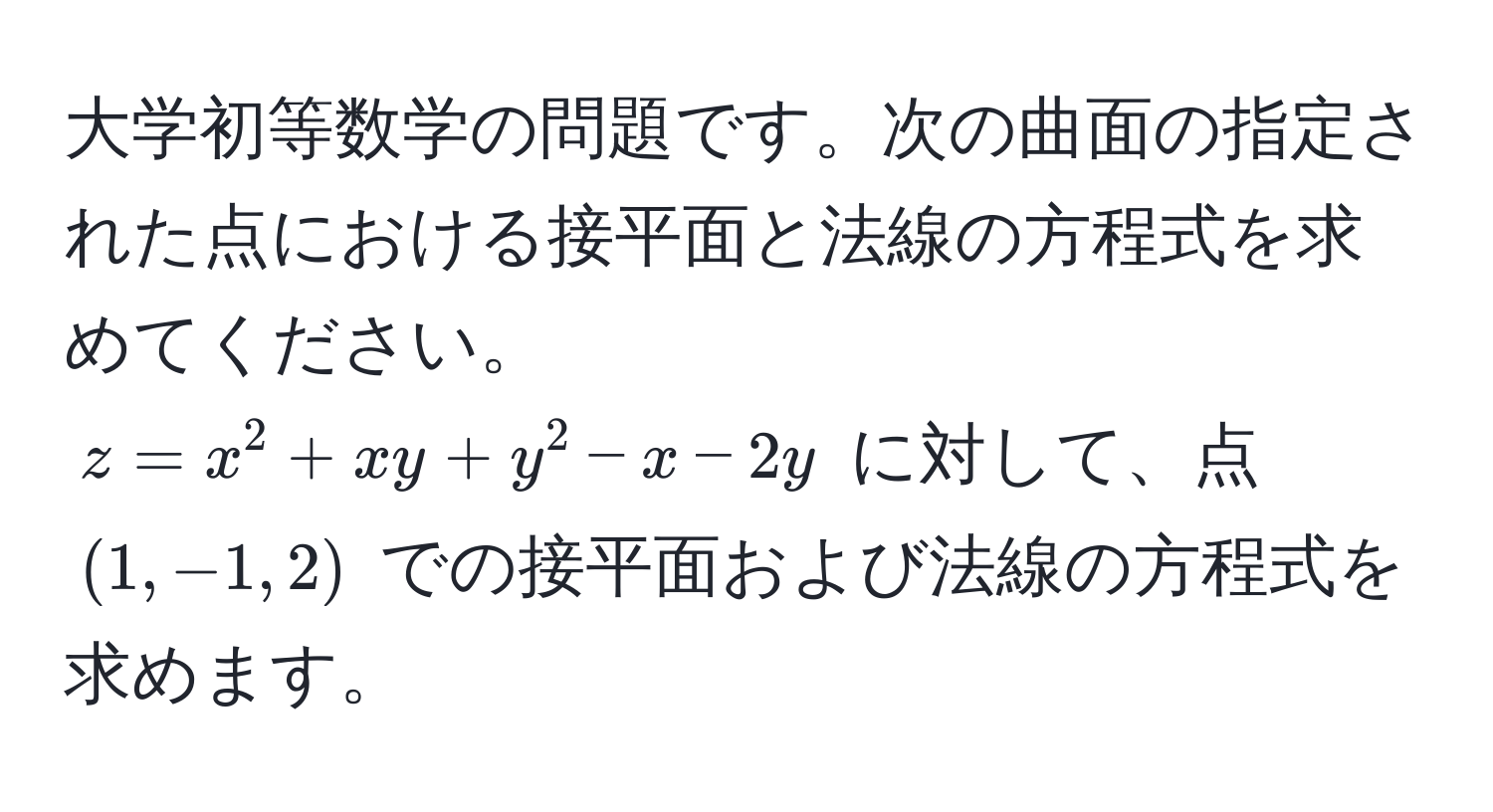 大学初等数学の問題です。次の曲面の指定された点における接平面と法線の方程式を求めてください。  
$z = x^2 + xy + y^2 - x - 2y$ に対して、点 $(1, -1, 2)$ での接平面および法線の方程式を求めます。