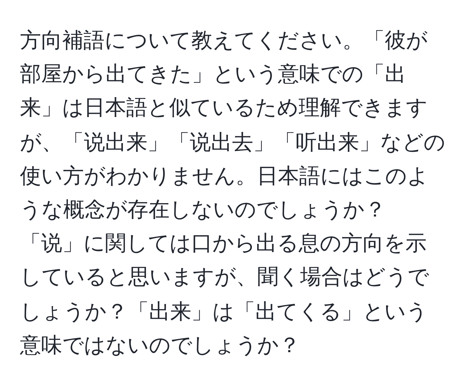 方向補語について教えてください。「彼が部屋から出てきた」という意味での「出来」は日本語と似ているため理解できますが、「说出来」「说出去」「听出来」などの使い方がわかりません。日本語にはこのような概念が存在しないのでしょうか？「说」に関しては口から出る息の方向を示していると思いますが、聞く場合はどうでしょうか？「出来」は「出てくる」という意味ではないのでしょうか？