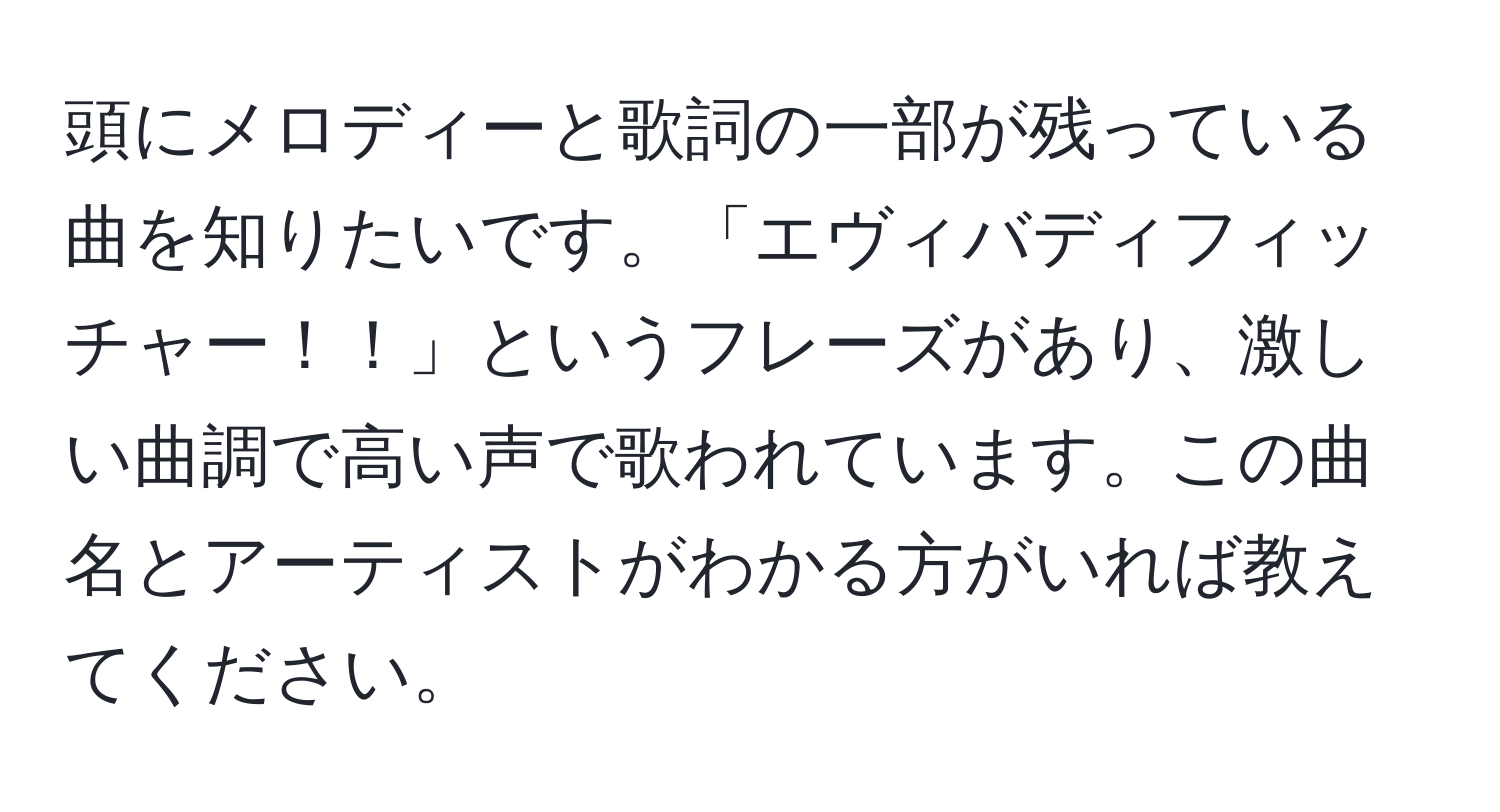 頭にメロディーと歌詞の一部が残っている曲を知りたいです。「エヴィバディフィッチャー！！」というフレーズがあり、激しい曲調で高い声で歌われています。この曲名とアーティストがわかる方がいれば教えてください。