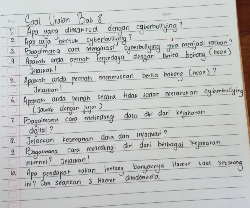 Soal Uraian Bab 8 
I Apa yang dimaksud dengan coberbullying? 
2. Apa safa benful cyberbullying? 
3 Bagaimana cara mengatasi cyberbllying jika menjadi Forban? 
4. Aparah anda perman Ferpedaya dengan berita bohong (hoax) 
Jelaskan! 
5. Aparah anda pernan menerustan berila bohong Choax)? 
Jelaskan! 
6. Aparkan anda perman secara fidak sadar mecaruran cyberbullying 
(Jawab dengan joyur) 
7. Bagaimana cara melindongi data diri dari kegahatan 
digiral? 
8. Jelaskan keamanan dara dan informar? 
9. Bagaimana cara melindungi diri dari berbagai `Keyanaran 
Internet? Jelaskan! 
10. Apa pendapar kalian fentang banyarnya Hacter saat serarang 
ini? Dan sebuttan 3 Hacker dilndonesia.