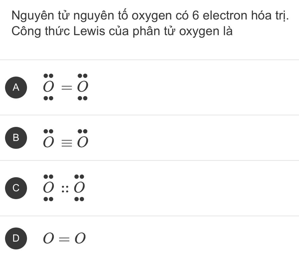 Nguyên tử nguyên tố oxygen có 6 electron hóa trị.
Công thức Lewis của phân tử oxygen là
A 0^((circ)=0°
B 0=^^0)0^circ =0^((circ))
C :: 〇
D O=0