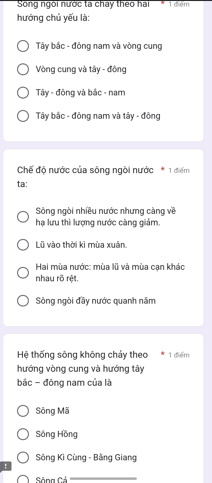 Sống ngôi nước ta chay theo hai 1 điểm
hướng chủ yếu là:
Tây bắc - đông nam và vòng cung
Vòng cung và tây - đông
Tây - đông và bắc - nam
Tây bắc - đông nam và tây - đông
Chế độ nước của sông ngòi nước * 1 điểm
ta:
Sông ngòi nhiều nước nhưng càng về
hạ lưu thì lượng nước càng giảm.
Lũ vào thời kì mùa xuân.
Hai mùa nước: mùa lũ và mùa cạn khác
nhau rõ rệt.
Sông ngòi đầy nước quanh năm
Hệ thống sông không chảy theo 1 điểm
hướng vòng cung và hướng tây
bắc - đông nam của là
Sông Mã
Sông Hồng
Sông Kì Cùng - Bằng Giang
!
Sông Cả
_