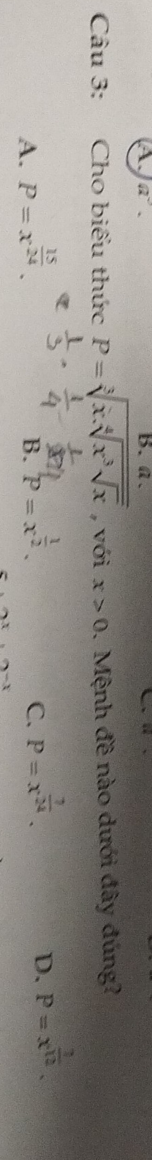 A a^3. B. a.
Câu 3: Cho biểu thức P=sqrt[3](x.sqrt [4]x^3sqrt x) , với x>0. Mệnh đề nào dưới đây đúng?
A. P=x^(frac 15)24.
B. P=x^(frac 1)2.
C. P=x^(frac 7)24.
D. P=x^(frac 1)12.