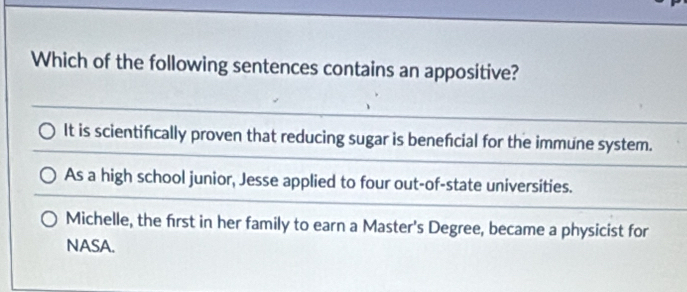 Which of the following sentences contains an appositive?
It is scientifically proven that reducing sugar is beneficial for the immune system.
As a high school junior, Jesse applied to four out-of-state universities.
Michelle, the first in her family to earn a Master's Degree, became a physicist for
NASA.