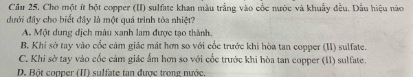 Cho một ít bột copper (II) sulfate khan màu trắng vào cốc nước và khuẩy đều. Dấu hiệu nào
đưới đây cho biết đây là một quá trình tỏa nhiệt?
A. Một dung dịch màu xanh lam được tạo thành,
B. Khi sờ tay vào cốc cảm giác mát hơn so với cốc trước khi hòa tan copper (II) sulfate.
C. Khi sờ tay vào cốc cảm giác ấm hơn so với cốc trước khi hòa tan copper (II) sulfate.
D. Bột copper (II) sulfate tan được trong nước.