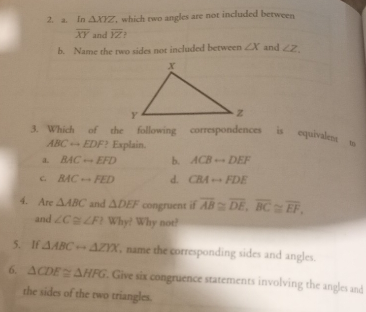 In △ XYZ , which two angles are not included between
overline XY and overline YZ ,
b. Name the two sides not included between ∠ X and ∠ Z. 
3. Which of the following correspondences is equivalent to
ABCrightarrow EDF ? Explain.
a. BACrightarrow EFD b. ACBrightarrow DEF
C. BACrightarrow FED d. CBArightarrow FDE
4. Are △ ABC and △ DEF congruent if overline AB≌ overline DE, overline BC≌ overline EF, 
and ∠ C≌ ∠ F ? Why? Why not?
5. If △ ABCrightarrow △ ZYX , name the corresponding sides and angles.
6. △ CDE≌ △ HFG. Give six congruence statements involving the angles and
the sides of the two triangles.