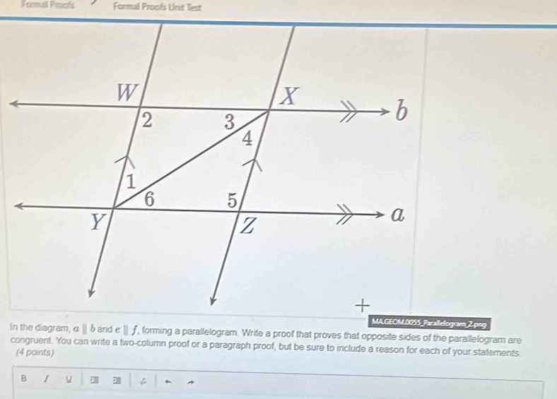 Formall Prefs Formal Proofs Unit Test 
In the diagram, α | δ and overline  If forming a parallelogram. Write a proof that proves that opposite sides of the parallelogram are 
congruent. You can write a two-column proof or a paragraph proof, but be sure to include a reason for each of your statements 
(4 points) 
B I