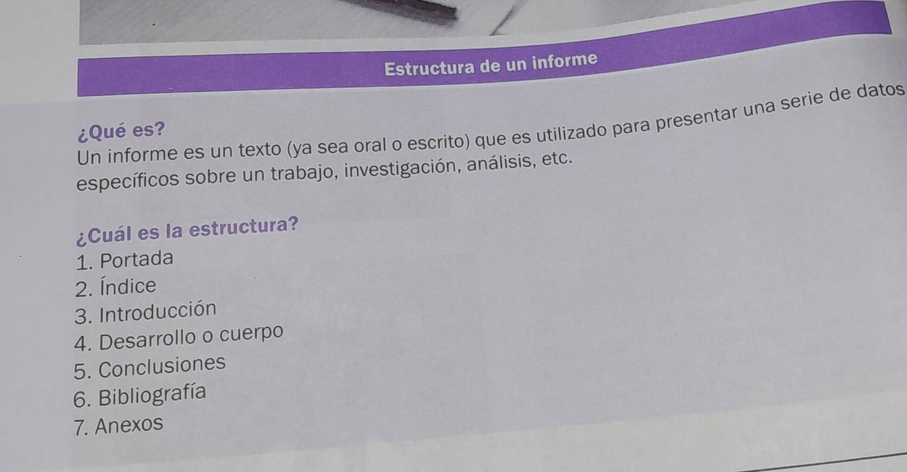 Estructura de un informe 
Un informe es un texto (ya sea oral o escrito) que es utilizado para presentar una serie de datos 
¿Qué es? 
específicos sobre un trabajo, investigación, análisis, etc. 
¿Cuál es la estructura? 
1. Portada 
2. Índice 
3. Introducción 
4. Desarrollo o cuerpo 
5. Conclusiones 
6. Bibliografía 
7. Anexos