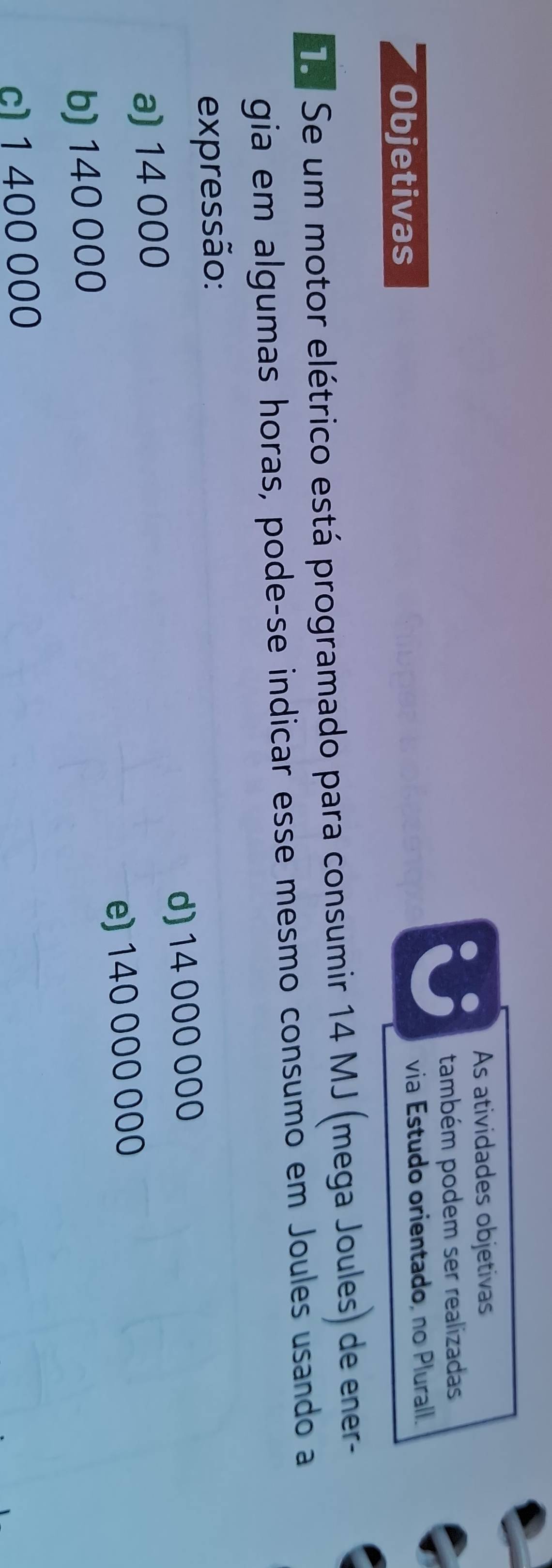 As atividades objetivas
também podem ser realizadas
Objetivas
via Estudo orientado, no Plurall.
Te Se um motor elétrico está programado para consumir 14 MJ (mega Joules) de ener-
gia em algumas horas, pode-se indicar esse mesmo consumo em Joules usando a
expressão:
a) 14 000 d) 14 000 000
b) 140 000 e) 140 000 000
c1 1 400 000