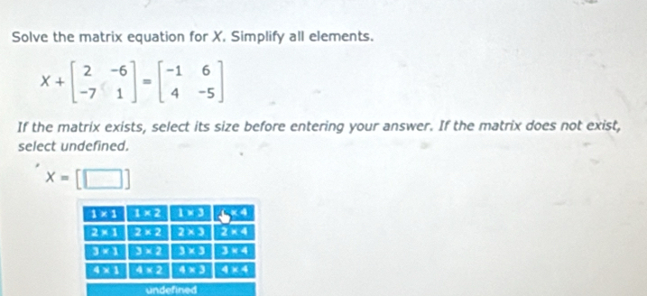 Solve the matrix equation for X. Simplify all elements.
X+beginbmatrix 2&-6 -7&1endbmatrix =beginbmatrix -1&6 4&-5endbmatrix
If the matrix exists, select its size before entering your answer. If the matrix does not exist,
select undefined.
x=[□ ]
undefined