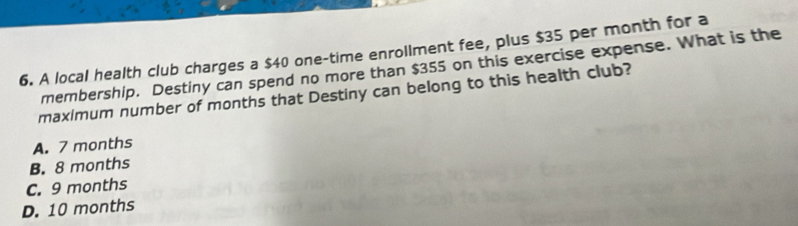 A local health club charges a $40 one-time enrollment fee, plus $35 per month for a
membership. Destiny can spend no more than $355 on this exercise expense. What is the
maximum number of months that Destiny can belong to this health club?
A. 7 months
B. 8 months
C. 9 months
D. 10 months