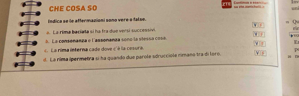 CHE COSA SO ZTE Continua a esercilar! su zte.zanichelli.i Inv 
uni 
Indica se le affermazioni sono vere o false. 15 Qu 
F 
a. La rima baciata si ha fra due versi successivi. rir 
v F VO 
b. La consonanza e l'assonanza sono la stessa cosa. 
F E 
c. La rima interna cade dove c'è la cesura. 
p 
d. La rima ipermetra si ha quando due parole sdrucciole rimano tra di loro. v F 20 I14