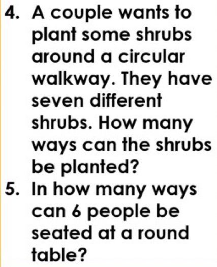 A couple wants to 
plant some shrubs 
around a circular 
walkway. They have 
seven different 
shrubs. How many 
ways can the shrubs 
be planted? 
5. In how many ways 
can 6 people be 
seated at a round 
table?