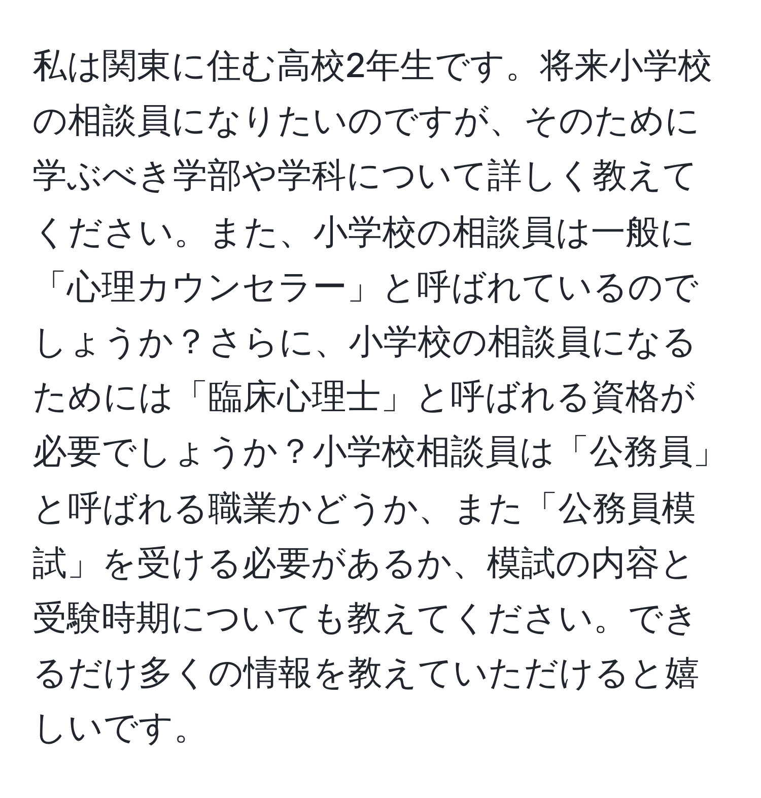 私は関東に住む高校2年生です。将来小学校の相談員になりたいのですが、そのために学ぶべき学部や学科について詳しく教えてください。また、小学校の相談員は一般に「心理カウンセラー」と呼ばれているのでしょうか？さらに、小学校の相談員になるためには「臨床心理士」と呼ばれる資格が必要でしょうか？小学校相談員は「公務員」と呼ばれる職業かどうか、また「公務員模試」を受ける必要があるか、模試の内容と受験時期についても教えてください。できるだけ多くの情報を教えていただけると嬉しいです。