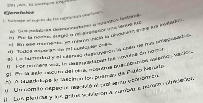 ¡Ah, tú siempre improv 
Ejercicios 
1. Subraye el sujeto de las siguientes oraciones: 
a) Sus palabras desconcertaron a nuestros lectores 
b) Por la noche, surgió a mi alrededor una tenue luz. 
c) En ese momento, yo mismo inicié la discusión entre los invitados 
d) Todos esperan de mí cualquier cosa. 
e) La humedad y el silencio destruyeron la casa de mis antepasados 
f) Por primera vez, le desagradaban las novelas de horror. 
g) En la sala oscura del cine, nosotros buscábamos asientos vacíos 
h) A Guadalupe le fascinan los poemas de Pablo Neruda. 
i) Un comité especial resolvió el problema económico. 
j) Las piedras y los gritos volvieron a zumbar a nuestro alrededor.