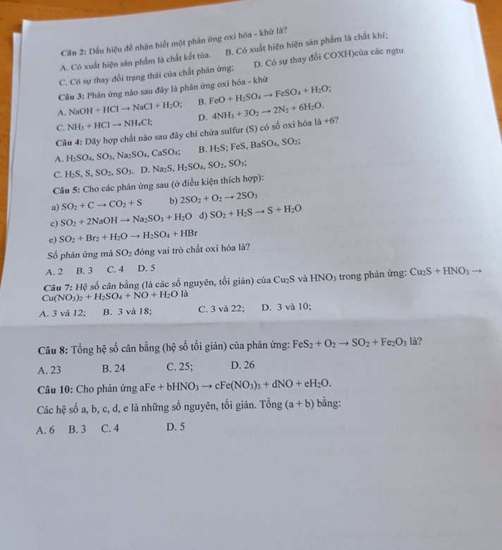 Cầu 2: Dầu hiệu để nhận biết một phản ứng oxi hóa - khứ là?
A. Có xuất hiện sản phẩm là chất kết tủa. B. Có xuất hiện hiện sản phẩm là chất khí;
C. Cỏ sự thay đổi trạng thái của chất phản ứng; D. Có sự thay đổi COXH)của các ngtu
Câu 3: Phản ứng nào sau đây là phản ứng oxi hóa - khử
A. NaOH+HClto NaCl+H_2O; B. FeO+H_2SO_4to FeSO_4+H_2O;
C. NH_3+HClto NH_4Cl; D. 4NH_3+3O_2to 2N_2+6H_2O. la+6
Câu 4:Doverline 3 Ty hợp chất nào sau đây chi chứa sulfur (S) có số oxi hóa
A. H_2SO_4,SO_3,Na_2SO_4,CaSO_4; B. H_2S;FeS,BaSO_4,SO_2;
C. H_2S,S,SO_2,SO_3.D.Na_2S,H_2SO_4,SO_2,SO_3;
Câu 5: Cho các phản ứng sau (ở điều kiện thích hợp):
a) SO_2+Cto CO_2+S b) 2SO_2+O_2to 2SO_3
c) SO_2+2NaOHto Na_2SO_3+H_2O d) SO_2+H_2Sto S+H_2O
e) SO_2+Br_2+H_2Oto H_2SO_4+HBr
Số phản ứng mà SO_2 đóng vai trò chất oxi hóa là?
A. 2 B. 3 C. 4 D. 5
Câu 7: Hệ số cân bằng (là các số nguyên, tối giản) của Cu_2S và HNO_3 trong phản ứng: Cu_2S+HNO_3to
Cu(NO_3)_2+H_2SO_4+NO+H_2Ola
A. 3 và 12; B. 3 và 18; C. 3 và 22; D. 3 và 10;
Câu 8: Tổng hệ số cân bằng (hệ số tối giản) của phản ứng: FeS_2+O_2to SO_2+Fe_2O_3 là?
A. 23 B. 24 C. 25; D. 26
Câu 10: Cho phản ứng aFe +bHNO_3to cFe(NO_3)_3+dNO+eH_2O.
Các hệ số a, b, c, d, e là những số nguyên, tối giản. Tổng (a+b) bằng:
A. 6 B. 3 C. 4 D. 5
