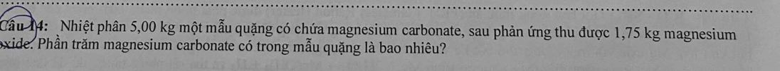 Cầu 14: Nhiệt phân 5,00 kg một mẫu quặng có chứa magnesium carbonate, sau phản ứng thu được 1,75 kg magnesium 
oxide. Phần trăm magnesium carbonate có trong mẫu quặng là bao nhiêu?