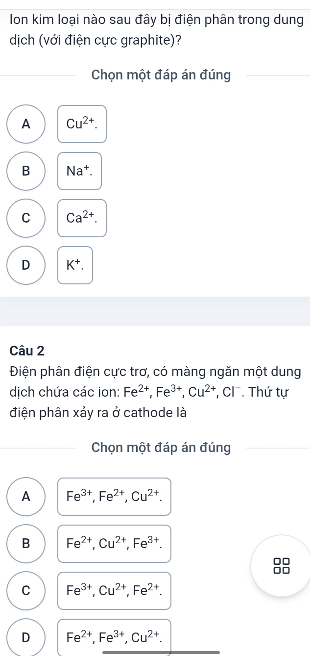 Ion kim loại nào sau đây bị điện phân trong dung
dịch (với điện cực graphite)?
Chọn một đáp án đúng
A Cu^(2+).
B Na†.
C Ca^(2+).
D K^+. 
Câu 2
Điện phân điện cực trơ, có màng ngăn một dung
dịch chứa các ion: Fe^(2+), Fe^(3+), Cu^(2+) , Cl . Thứ tự
điện phân xảy ra ở cathode là
Chọn một đáp án đúng
A Fe^(3+), Fe^(2+), Cu^(2+).
B Fe^(2+), Cu^(2+), Fe^(3+). 
□□
00
C Fe^(3+), Cu^(2+), Fe^(2+).
D Fe^(2+), Fe^(3+), Cu^(2+).