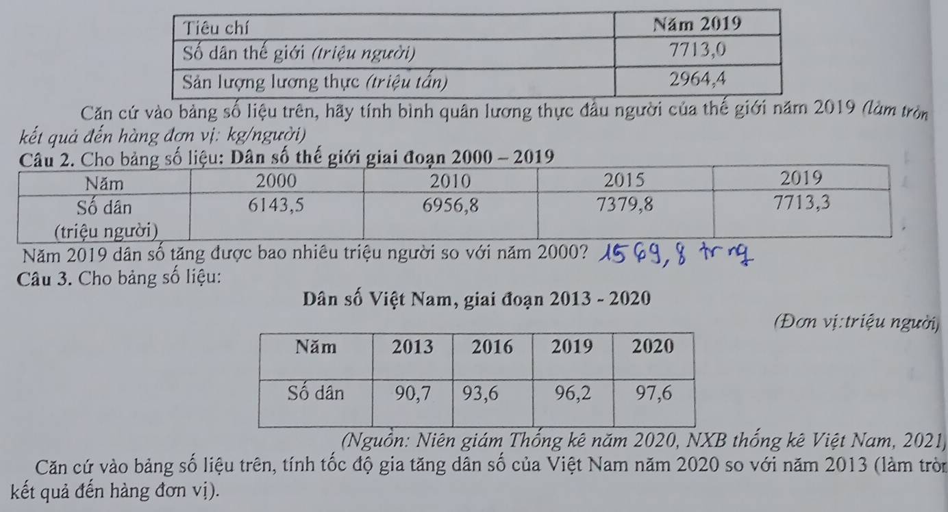 Căn cứ vào bảng số liệu trên, hãy tính bình quân lương thực đầu người của thế giới năm 2019 (làm tròn 
kết quả đến hàng đợn vị: kg/người) 
số thế giới giai đoạn 2000 - 2019 
Năm 2019 dân số tăng được bao nhiêu triệu người so với năm 2000? 
Câu 3. Cho bảng số liệu: 
Dân số Việt Nam, giai đoạn 2013 - 2020 
(Đơn vị:triệu người) 
(Nguồn: Niên giám Thống kê năm 2020, NXB thống kê Việt Nam, 2021) 
Căn cứ vào bảng số liệu trên, tính tốc độ gia tăng dân số của Việt Nam năm 2020 so với năm 2013 (làm tròn 
kết quả đến hàng đơn vị).