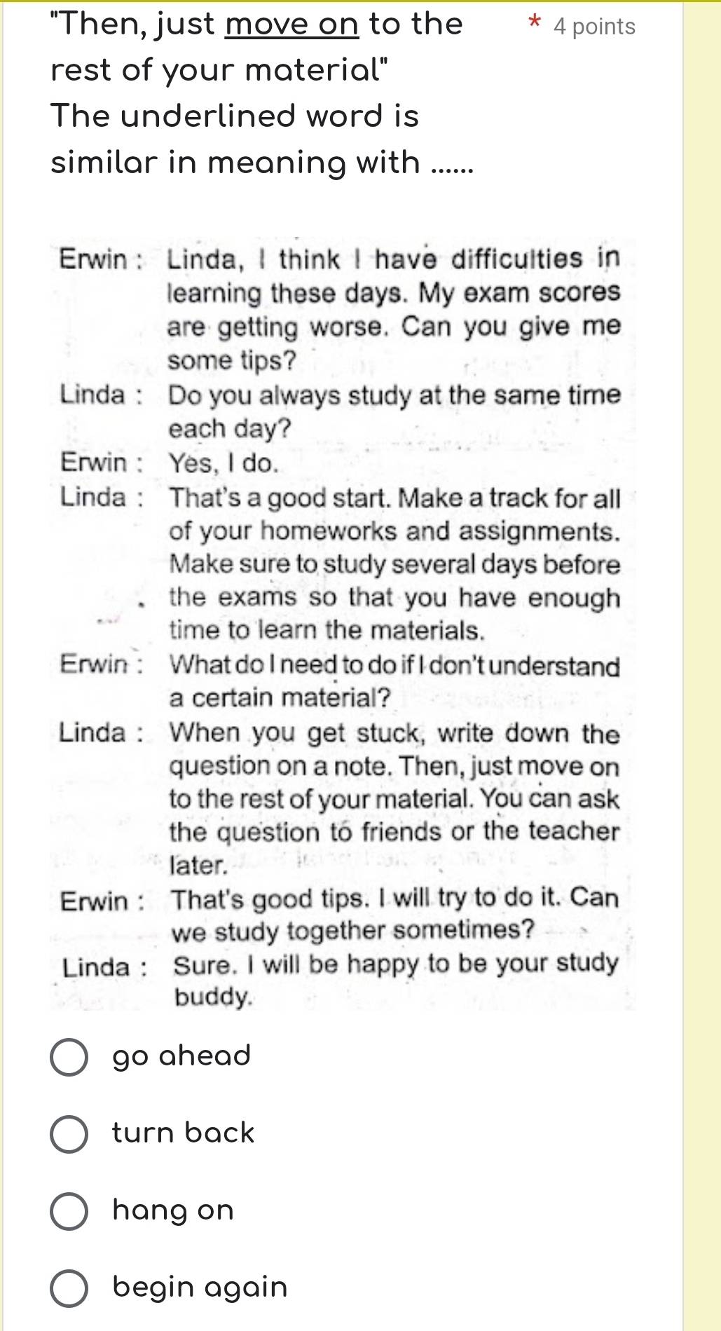 "Then, just move on to the * 4 points
rest of your material"
The underlined word is
similar in meaning with ......
Erwin： Linda, I think I have difficulties in
learning these days. My exam scores
are getting worse. Can you give me
some tips?
Linda: Do you always study at the same time
each day?
Erwin : Yes, I do.
Linda : That's a good start. Make a track for all
of your homeworks and assignments.
Make sure to study several days before
the exams so that you have enough .
time to learn the materials.
Erwin : What do I need to do if I don't understand
a certain material?
Linda: When you get stuck, write down the
question on a note. Then, just move on
to the rest of your material. You can ask
the question to friends or the teacher
later.
Erwin : That's good tips. I will try to do it. Can
we study together sometimes?
Linda : Sure. I will be happy to be your study
buddy.
go ahead
turn back
hang on
begin again