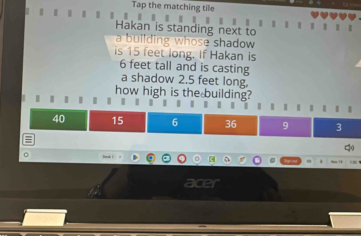 Tap the matching tile
Hakan is standing next to
I
a building whose shadow 
is 15 feet long. If Hakan is
6 feet tall and is casting
a shadow 2.5 feet long,
how high is the building?
40
15
6
36
9
3
Desk 1 Nov 19 1. 50
US
a