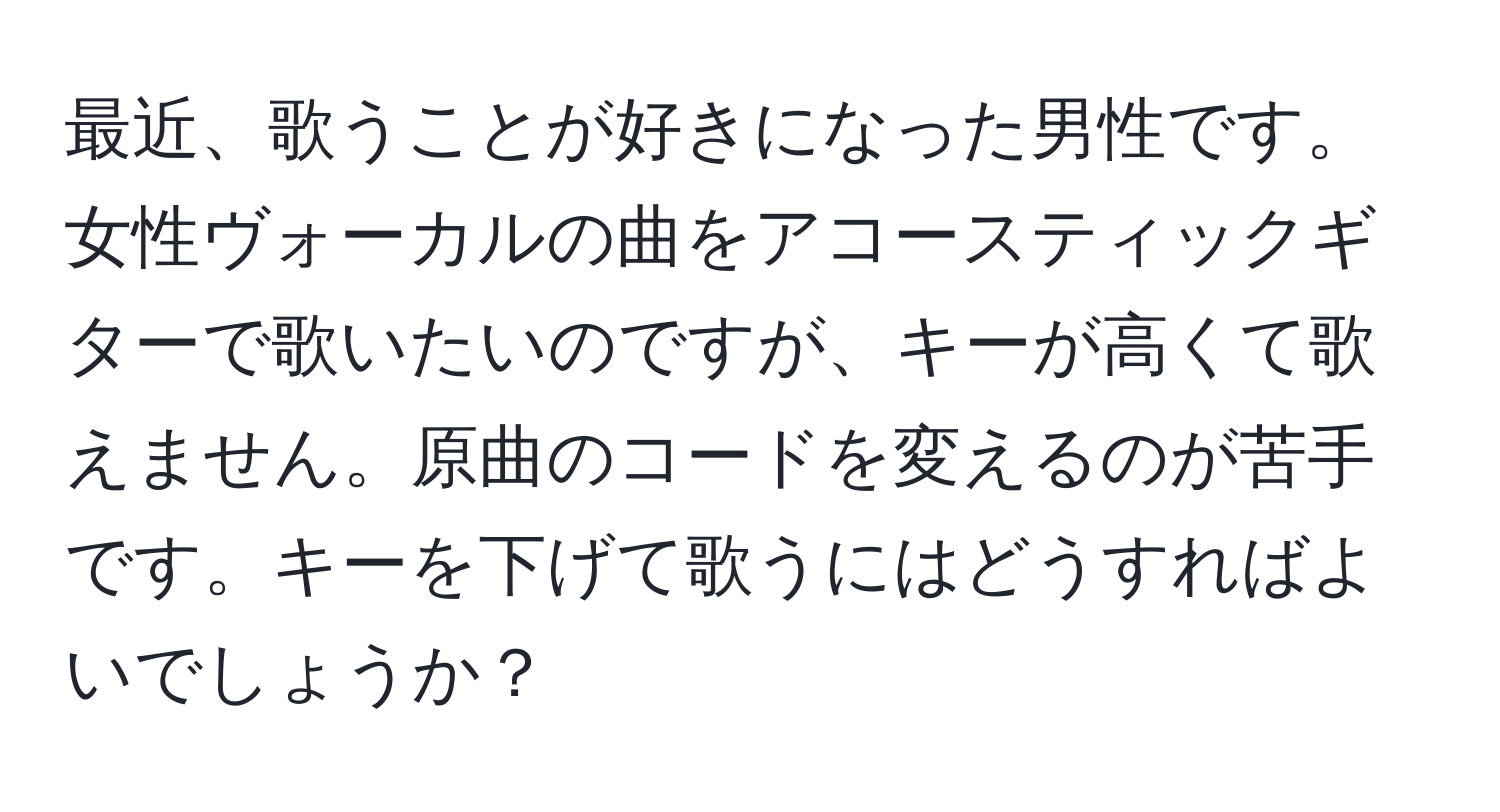 最近、歌うことが好きになった男性です。女性ヴォーカルの曲をアコースティックギターで歌いたいのですが、キーが高くて歌えません。原曲のコードを変えるのが苦手です。キーを下げて歌うにはどうすればよいでしょうか？