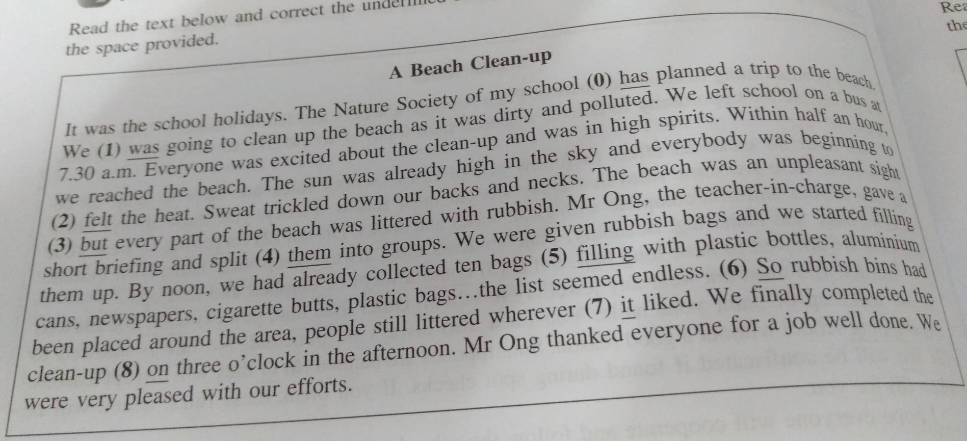 Read the text below and correct the undel 
Rea 
the 
the space provided. 
A Beach Clean-up 
It was the school holidays. The Nature Society of my school (0) has planned a trip to the beach 
We (1) was going to clean up the beach as it was dirty and polluted. We left school on a bus at 
7.30 a.m. Everyone was excited about the clean-up and was in high spirits. Within half an hour, 
we reached the beach. The sun was already high in the sky and everybody was beginning to 
(2) felt the heat. Sweat trickled down our backs and necks. The beach was an unpleasant sight 
(3) but every part of the beach was littered with rubbish. Mr Ong, the teacher-in-charge, gave a 
short briefing and split (4) them into groups. We were given rubbish bags and we started filling 
them up. By noon, we had already collected ten bags (5) filling with plastic bottles, aluminium 
cans, newspapers, cigarette butts, plastic bags…the list seemed endless. (6) So rubbish bins had 
been placed around the area, people still littered wherever (7) it liked. We finally completed the 
clean-up (8) on three o’clock in the afternoon. Mr Ong thanked everyone for a job well done. We 
were very pleased with our efforts.