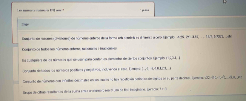 Los números naturales (N) son: * 1 punto
Elige
Conjunto de razones (divisiones) de números enteros de la forma a/b donde b es diferente a cero. Ejemplo: -4.25, 2/1, 3.67, . . ., 18/4, 6.7373, ...etc
Conjunto de todos los números enteros, racionales e irracionales.
Es cualquiera de los números que se usan para contar los elementos de ciertos conjuntos. Ejemplo: (1, 2, 3, 4,...)
Conjunto de todos los números positivos y negativos, incluyendo el cero. Ejemplo: (..., -3, -2, -1, 0, 1, 2, 3, ...)
Conjunto de números con infinitos decimales en los cuales no hay repetición periódica de dígitos en su parte decimal. Ejemplo: sqrt(22), sqrt(10), π , sqrt(5),..., sqrt(5) , π..etc
Grupo de cifras resultantes de la suma entre un número real y uno de tipo imaginario. Ejemplo: 7+8i