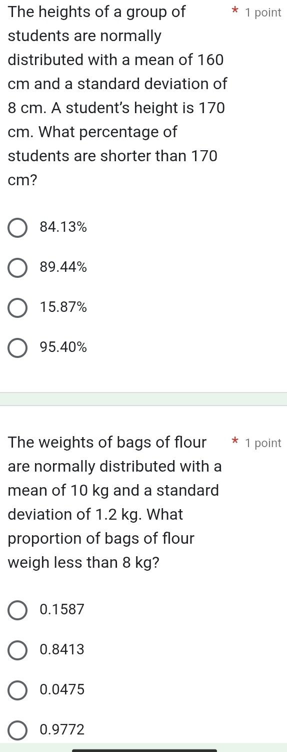 The heights of a group of 1 point
students are normally
distributed with a mean of 160
cm and a standard deviation of
8 cm. A student's height is 170
cm. What percentage of
students are shorter than 170
cm?
84.13%
89.44%
15.87%
95.40%
The weights of bags of flour 1 point
are normally distributed with a
mean of 10 kg and a standard
deviation of 1.2 kg. What
proportion of bags of flour
weigh less than 8 kg?
0.1587
0.8413
0.0475
0.9772