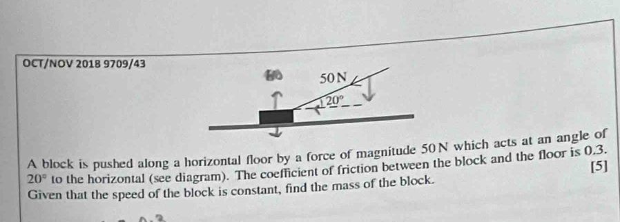 OCT/NOV 2018 9709/43 
50N
20°
A block is pushed along a horizontal floor by a force of magnitude 50N which acts at an angle of
20° to the horizontal (see diagram). The coefficient of friction between the block and the floor is 0.3. 
Given that the speed of the block is constant, find the mass of the block. [5]