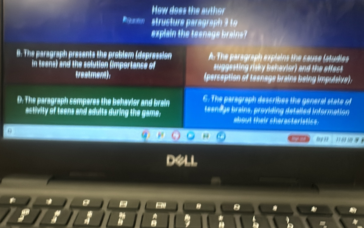 How does the auther
Run structure paragraph 3 to
explain the teenage brains?
0: The paragraph presents the problem (depression A. The paragraph explains the sause (studies
in teens) and the solution (importance of suggesting risky behavior) and the effect
treatment), (perseption of teenage brains being impulsive);
D: The paragraph sompares the behavier and brain
C. The paragraph describes the general state of
activity of teens and adults during the game;
teenags brains, providing detalled information
about their sharasteristiss.
ls g 79
a
Bll B 8
*
a