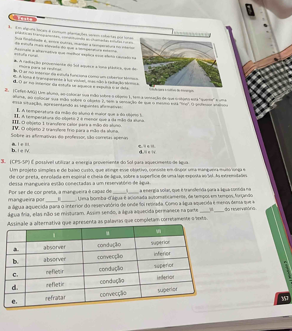 Teste
1 Em alguns locais é comum plantações serem cobertas por lonas
plásticas transparentes, constituindo as chamadas estufas rurais.
Sua finalidade é, entre outras, manter a temperatura no interior
da estufa mais elevada do que a temperatura externa.
Assinale a alternativa que melhor explica esse efeito causado na
estufa rural.
a. A radiação proveniente do Sol aquece a lona plástica, que d
mora para se resfriar.
b. O ar no interior da estufa funciona como um cobertor térmic
C. A lona é transparente à luz visível, mas não à radiação térmi
d. O ar no interior da estufa se aquece e expulsa o ar dela.
2. (Cefet-MG) Um aluno, ao colocar sua mão sobre o objeto 1, tem a sensação de que o objeto está "quente" e uma
aluna, ao colocar sua mão sobre o objeto 2, tem a sensação de que o mesmo está "frio". O professor analisou
essa situação, apresentando as seguintes afirmativas:
I. A temperatura da mão do aluno é maior que a do objeto 1.
II. A temperatura do objeto 2 é menor que a da mão da aluna.
III. O objeto 1 transfere calor para a mão do aluno.
IV. O objeto 2 transfere frio para a mão da aluna.
Sobre as afirmativas do professor, são corretas apenas
a. I e ⅢII. C. Ⅱ e Ⅲ.
b. I e IV. d. I e IV.
3. (CPS-SP) É possível utilizar a energia proveniente do Sol para aquecimento de água.
Um projeto simples e de baixo custo, que atinge esse objetivo, consiste em dispor uma mangueira muito longa e
de cor preta, enrolada em espiral e cheia de água, sobre a superfície de uma laje exposta ao Sol. As extremidades
dessa mangueira estão conectadas a um reservatório de água.
Por ser de cor preta, a mangueira é capaz de __ a energia solar, que é transferida para a água contida na
mangueira por || . Uma bomba-d'água é acionada automaticamente, de tempos em tempos, forçando
a água aquecida para o interior do reservatório de onde foi retirada. Como a água aquecida é menos densa que a
água fria, elas não se misturam. Assim sendo, a água aquecida permanece na parte __do reservatório.
que apresenta as palavras que completam corretamente o texto.

357