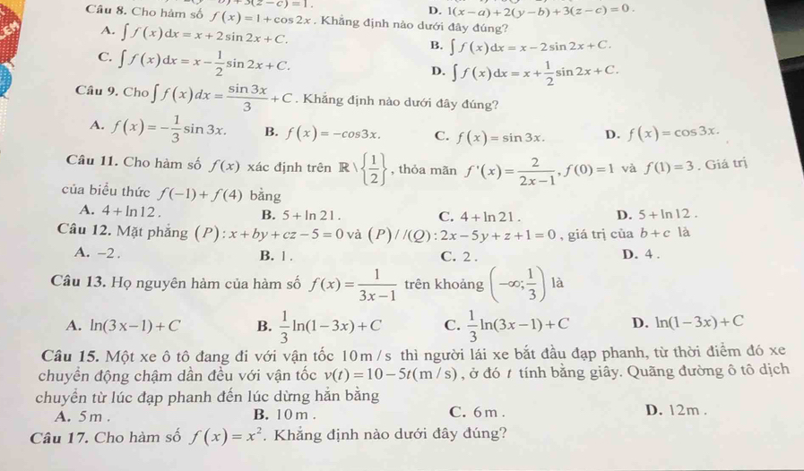 +3(z-c)=1.
D. 1(x-a)+2(y-b)+3(z-c)=0.
Câu 8. Cho hàm số f(x)=1+cos 2x. Khẳng định nào dưới đây đúng?
A. ∈t f(x)dx=x+2sin 2x+C.
C. ∈t f(x)dx=x- 1/2 sin 2x+C.
B. ∈t f(x)dx=x-2sin 2x+C.
D. ∈t f(x)dx=x+ 1/2 sin 2x+C.
Câu 9. Cho∈t f(x)dx= sin 3x/3 +C. Khẳng định nảo dưới đây đúng?
A. f(x)=- 1/3 sin 3x. B. f(x)=-cos 3x. C. f(x)=sin 3x. D. f(x)=cos 3x.
Câu 11. Cho hàm số f(x) xác định trên R/  1/2  , thỏa mãn f'(x)= 2/2x-1 ,f(0)=1 và f(1)=3. Giá trị
của biều thức f(-1)+f(4) bǎng
A. 4+ln 12. B. 5+ln 21. D. 5+ln 12.
C. 4+ln 21.
Câu 12. Mặt phẳng (P): x+by+cz-5=0 và (P)/(Q):2x-5y+z+1=0 , giá trị cùa b+cla
A. -2 . B. 1 . C. 2 . D. 4 .
Câu 13. Họ nguyên hàm của hàm số f(x)= 1/3x-1  trên khoảng (-∈fty ; 1/3 ) là
A. ln (3x-1)+C B.  1/3 ln (1-3x)+C C.  1/3 ln (3x-1)+C D. ln (1-3x)+C
Câu 15. Một xe ô tô đang đi với vận tốc 10m /s thì người lái xe bắt đầu đạp phanh, từ thời điểm đó xe
chuyền động chậm dần đều với vận tốc v(t)=10-5t(m/s) , ở đó t tính bằng giây. Quãng đường ô tô dịch
chuyển từ lúc đạp phanh đến lúc dừng hản bằng D. 12m .
A. 5 m . B. 1 0 m . C. 6 m .
Câu 17. Cho hàm số f(x)=x^2.Khẳng định nào dưới đây đúng?