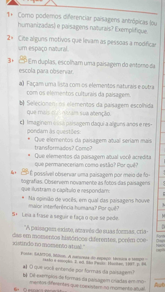 1* Como podemos diferenciar paisagens antrópicas (ou
humanizadas) e paisagens naturais? Exemplifique.
2》 Cite alguns motivos que levam as pessoas a modificar
um espaço natural.
3×   Em duplas, escolham uma paisagem do entorno da
escola para observar.
a) Façam uma lista com os elementos naturais e outra
com os elementos culturais da paisagem.
b) Selecionen os elementos da paisagem escolhida
que mais claynaram sua atenção.
c) Imaginem essa paisagem daqui a alguns anos e res-
pondam às questões:
Que elementos da paisagem atual seriam mais
transformados? Como?
Que elementos da paisagem atual você acredita
que permaneceriam como estão? Por quê?
4  * É possível observar uma paisagem por meio de fo-
tografias. Observem novamente as fotos das paisagens   
que ilustram o capítulo e respondam:
  
Na opinião de vocês, em qual das paisagens houve
maior interferência humana? Por quê?
5× Leia a frase a seguir e faça o que se pede.
M
D
'A paisagem existe, através de suas formas, cria-
das em momentos históricos diferentes, porém coe- Disp Font
xistindo no momento atual.'
Nacic
capit
Fonte: SANTOS, Milton. A natureza do espaço: têcnica e tempo -
razão e emoção, 2. ed. São Paulo: Hucitec, 1997. p. 84.
a) O que você entende por formas da paisagem?
b) Dê exemplos de formas da paisagem criadas em mo-_
Aut
mentos diferentes que coexistem no momento atual.
6º O espaço geográf