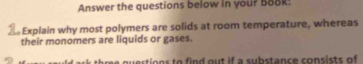 Answer the questions below in your Book: 
Explain why most polymers are solids at room temperature, whereas 
their monomers are liquids or gases. 
re questions to find out if a substance consists of