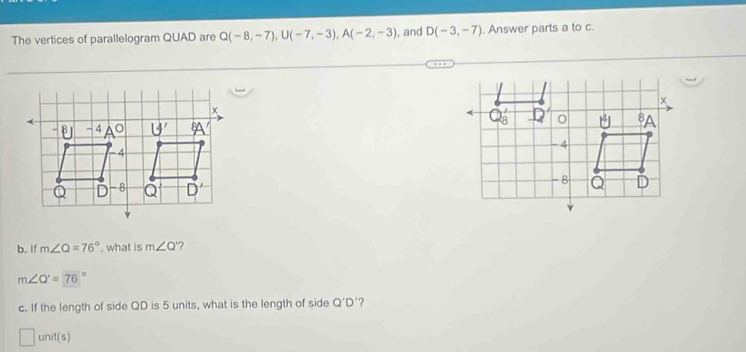 The vertices of parallelogram QUAD are Q(-8,-7),U(-7,-3),A(-2,-3) , and D(-3,-7) Answer parts a to c.
x
Q_8' 4 o 8
-4
-8
Q D
b. If m∠ Q=76° , what is m∠ Q '?
m∠ Q'=76°
c. If the length of side QD is 5 units, what is the length of side Q'D' ?
unit(s)