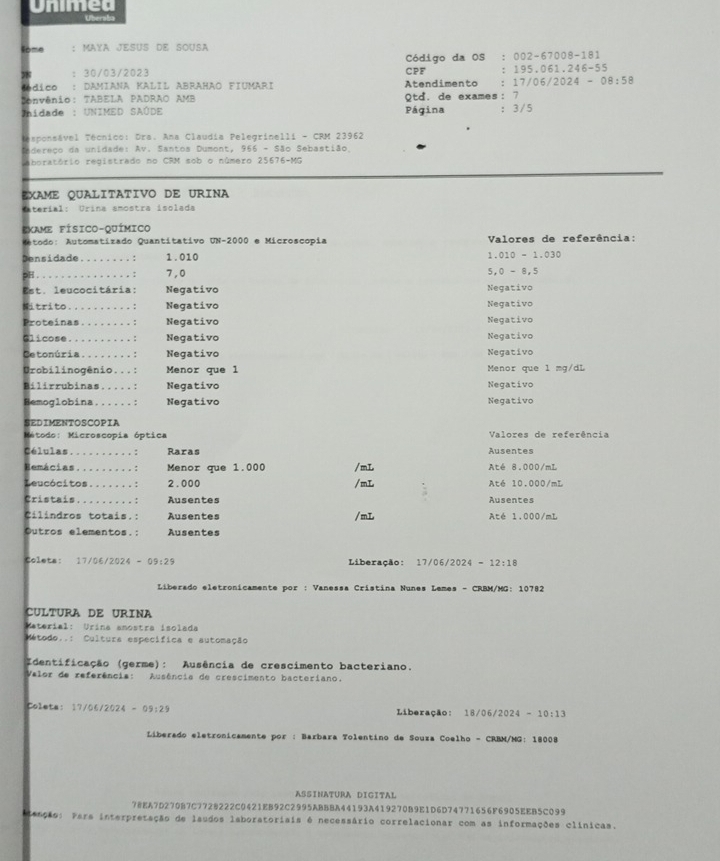 Unimed
Uberaba
Some : MAYA JESUS DE SOUSA
Código da OS : 002-67008-181
：30/03/2023 CPF : 195.061.246-55
sédico : Damiana Kalil Abrahão Fiumari Atendimento : 17/06/2024-08:58
Convênio: TABELA PADRÃO AMB
Unidade : UNIMED SAÚDE Página Qtd. de exames:7 ：3/5
esponsável Técnico: Dra. Ana Claudia Pelegrinelli - CRM 23962
tedereço da unidade: Av. Santos Dumont, 966 - São Sebastião.
aboratório registrado no CRM sob o número 25676-MG
EXAME QUALITATIVO DE URINA
Cateríal: Urina amostra isolada
EXAME FÍSICO-QUÍMICO
Metodo: Automatizado Quantitativo UN-2000 e Microscopia  Valores de referência:
Densidade........: 1.010 1.010 - 1.030
pH...............: 7,0 5,0 - 8,5
Est. leucocitária: Negativo Negativo
Mitrito..........: Negativo Negativo
Proteínas........: Negativo Negativo
Glicose..........: Negativo Negativo
Cetonúria........: Negativo Negativo
Urobilinogênio...: Menor que l Menor que l mg/dL
Bilirrubinas.....: Negativo Negativo
Hemoglobina..... .: Negativo Negativo
SEDIMENTOSCOPIA
Método: Microscopia óptica Valores de referência
Células.......... : Raras Ausentes
Hemácias.........: Menor que 1.000 /mL Até 8.000/mL
Leucócitos.......: 2.000 /mL Até 10.000/mL
Cristais.........: Ausentes Ausentes
Cilindros totais.: Ausentes /mL Até 1.000/mL
Outros elementos.: Ausentes
Coleta: 17/06/2024 - 09:29 Liberação: 17/06/2024 = 12:18
Liberado eletronicamente por : Vanessa Cristina Nunes Lemes - CRBM/MG: 10782
cultura de urina
Caterial: Urina amostra isolada
Método..: Cultura especifica e automação
Identificação (germe): Ausência de crescimento bacteriano.
Valor de referência: Ausência de crescimento bacteriano.
Coleta: 17/06/2024-09:29 Liberação: 18/ 161 2024 -10:13
Liberado eletronicamente por : Barbara Tolentino de Souza Coelho - CRBM/MG: 18008
ASSINATURA DIGITAL
78EA7D270B7C772B222C0421EB92C2995ABBBA44193A419270B9E1D6D74771656F6905EEB5C099
ianção: Pars interpretação de laudos laboratorisis é necessário correlacionar com as informações clínicas.