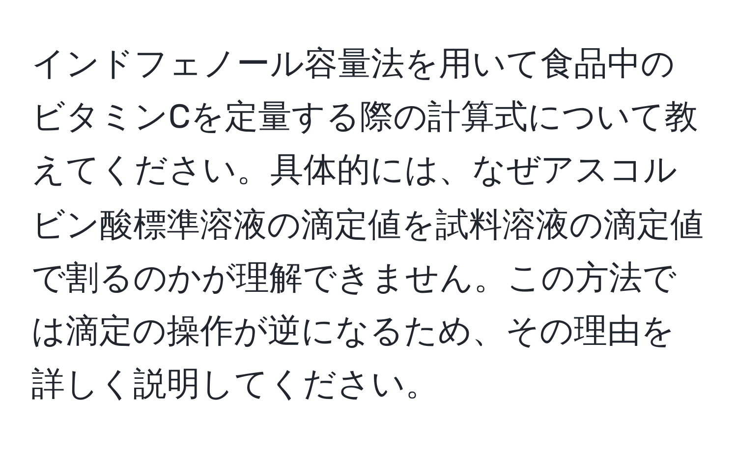 インドフェノール容量法を用いて食品中のビタミンCを定量する際の計算式について教えてください。具体的には、なぜアスコルビン酸標準溶液の滴定値を試料溶液の滴定値で割るのかが理解できません。この方法では滴定の操作が逆になるため、その理由を詳しく説明してください。